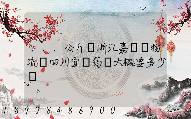 ...公斤從浙江嘉興發物流帶四川宜賓筠連大概要多少錢