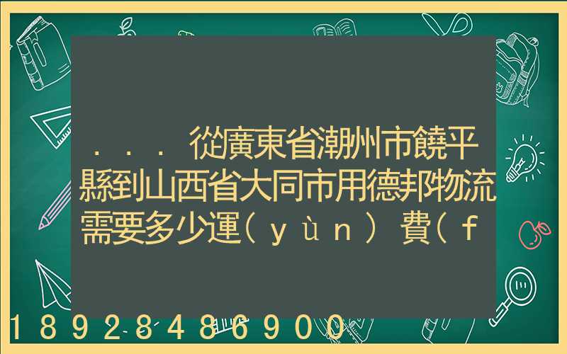 ...從廣東省潮州市饒平縣到山西省大同市用德邦物流需要多少運(yùn)費(fèi),需要...
