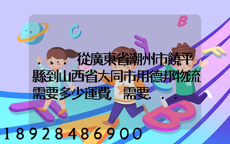 ...從廣東省潮州市饒平縣到山西省大同市用德邦物流需要多少運費,需要...