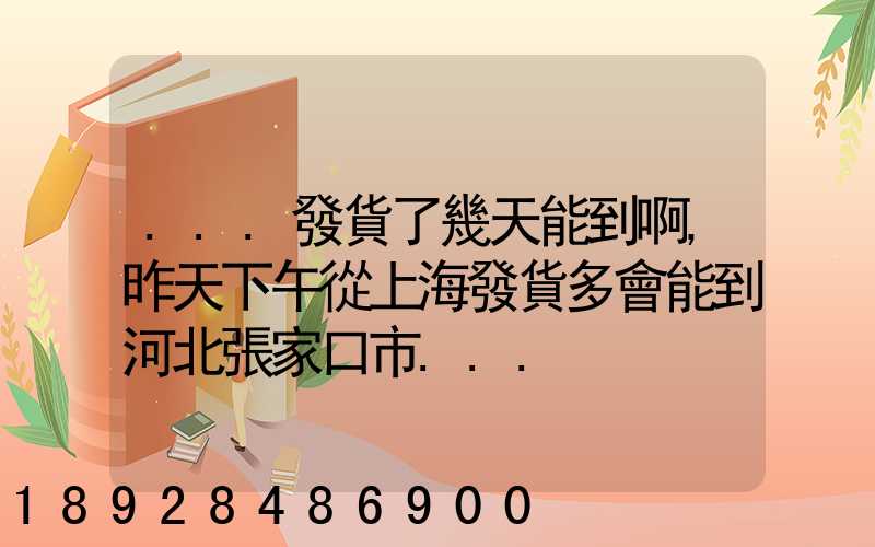 ...發貨了幾天能到啊,昨天下午從上海發貨多會能到河北張家口市...