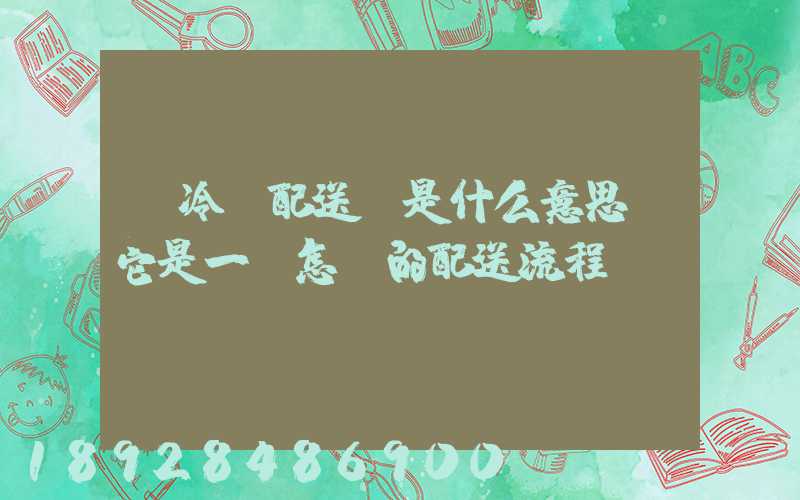 “冷鏈配送”是什么意思,它是一個怎樣的配送流程