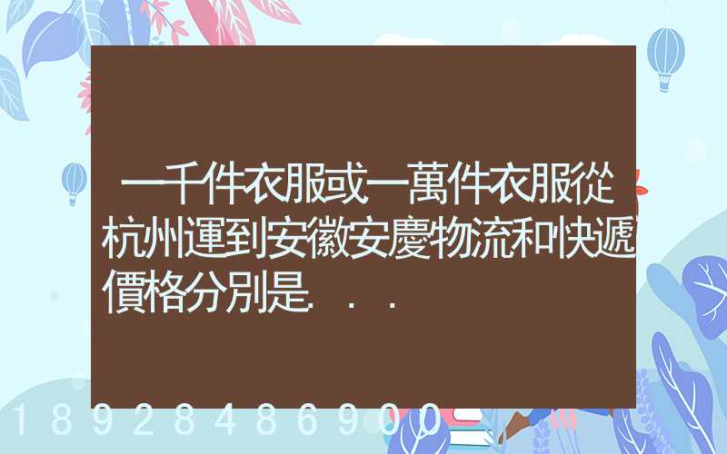 一千件衣服或一萬件衣服從杭州運到安徽安慶物流和快遞價格分別是...