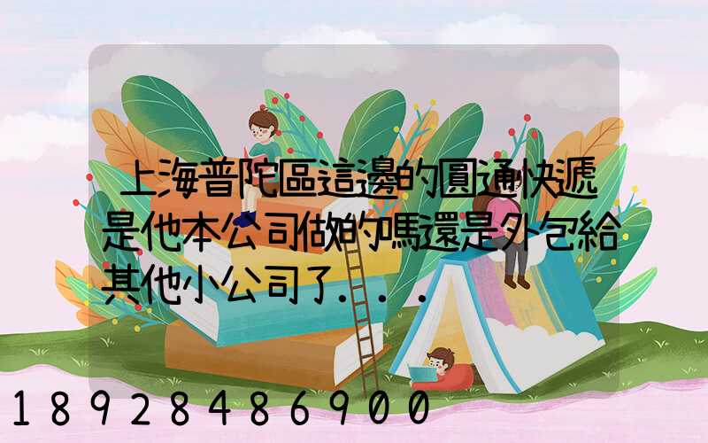 上海普陀區這邊的圓通快遞是他本公司做的嗎還是外包給其他小公司了...