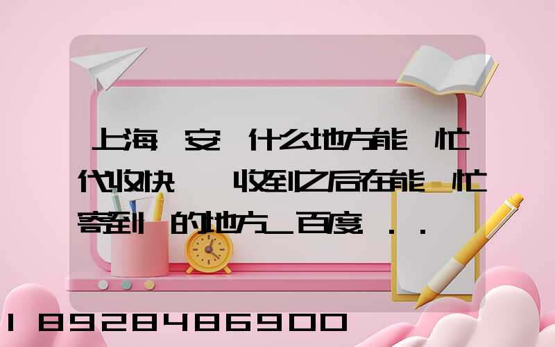 上海靜安區什么地方能幫忙代收快遞,收到之后在能幫忙寄到別的地方_百度...