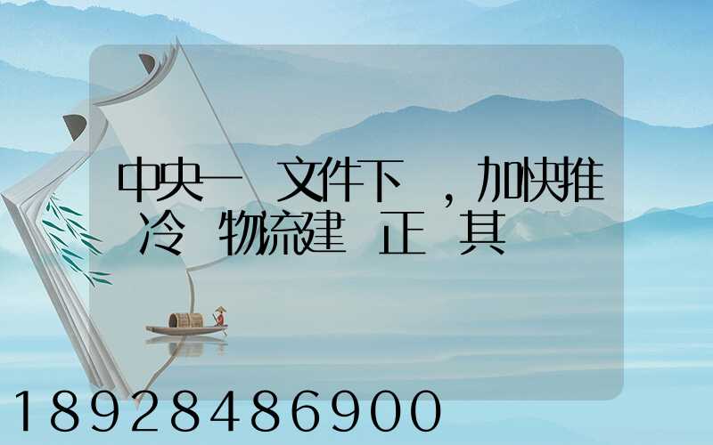 中央一號文件下發,加快推進冷鏈物流建設正當其時