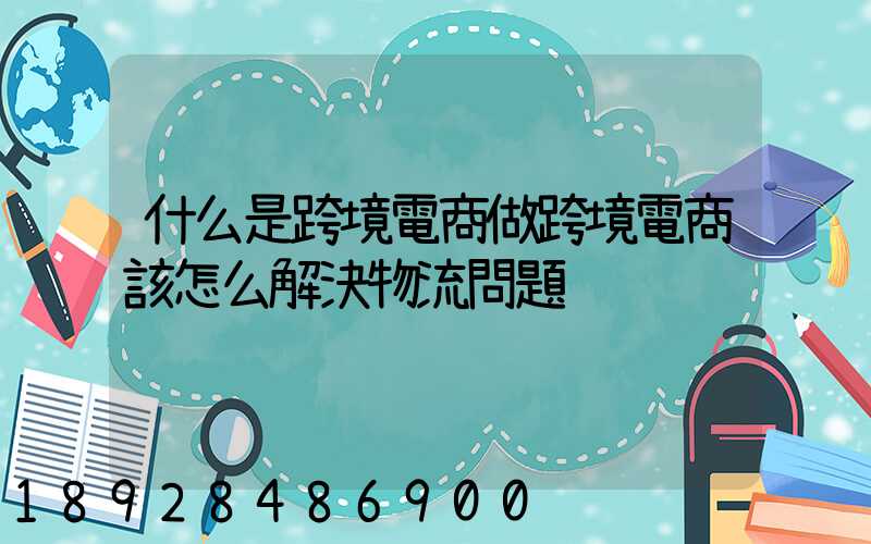 什么是跨境電商做跨境電商該怎么解決物流問題