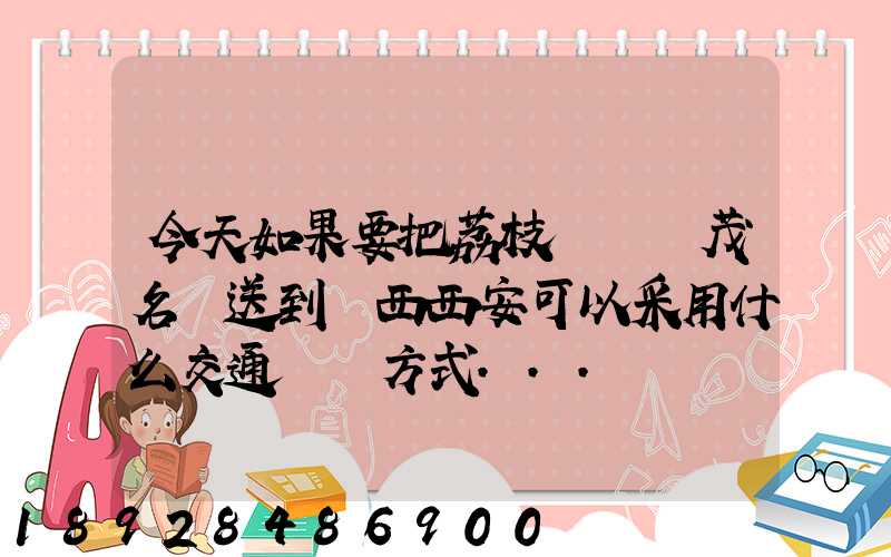 今天如果要把荔枝從廣東茂名運送到陜西西安可以采用什么交通運輸方式...
