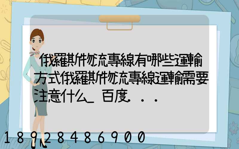 俄羅斯物流專線有哪些運輸方式俄羅斯物流專線運輸需要注意什么_百度...