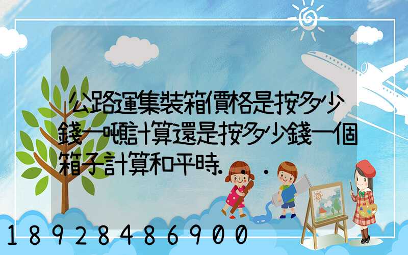 公路運集裝箱價格是按多少錢一噸計算還是按多少錢一個箱子計算和平時...