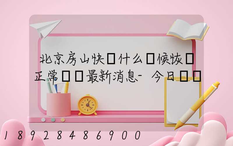 北京房山快遞什么時候恢復正常營業最新消息-今日熱點