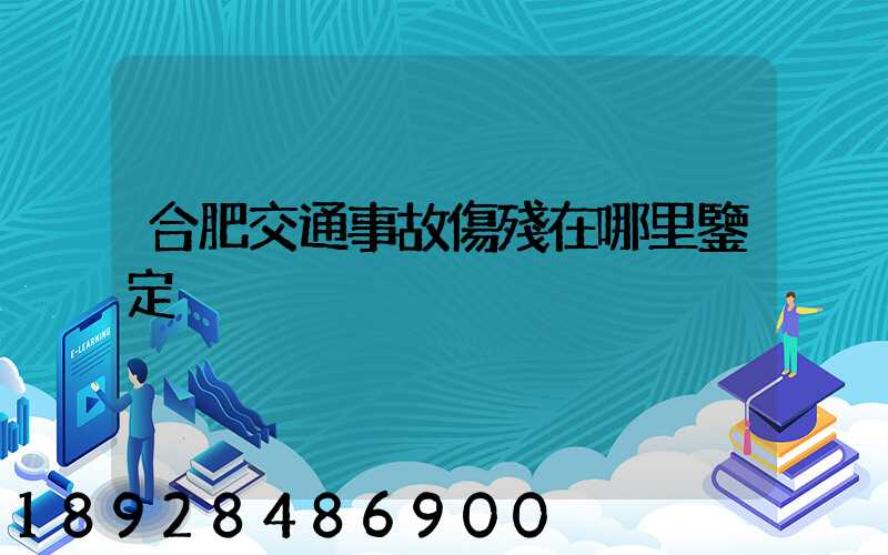 合肥交通事故傷殘在哪里鑒定