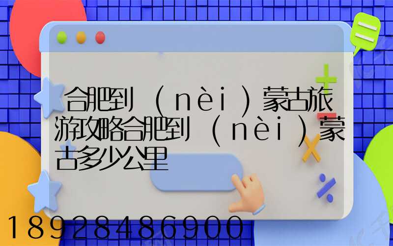 合肥到內(nèi)蒙古旅游攻略合肥到內(nèi)蒙古多少公里