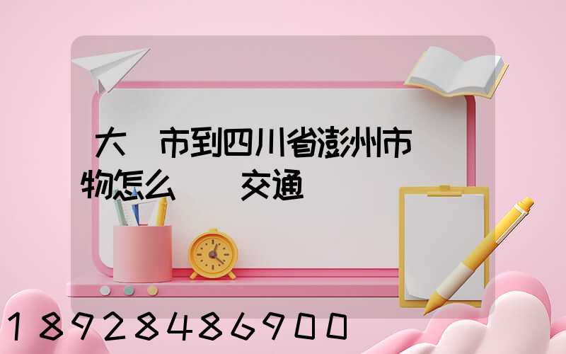 大連市到四川省澎州市運貨物怎么選擇交通運輸