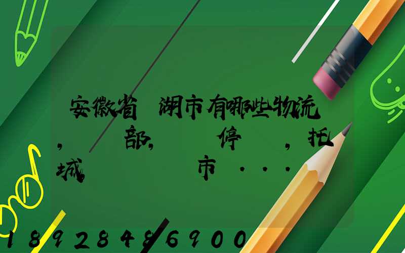 安徽省蕪湖市有哪些物流園,貨運部,貨運停車場,托運城,專線貨運市場...