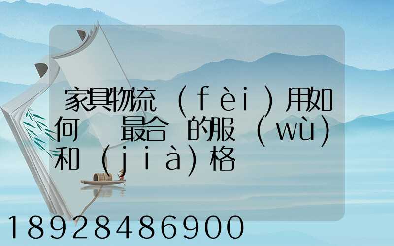 家具物流費(fèi)用如何選擇最合適的服務(wù)和價(jià)格