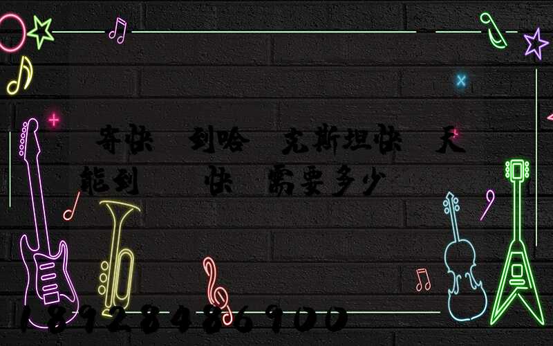 寄快遞到哈薩克斯坦快幾天能到,發快遞需要多少錢