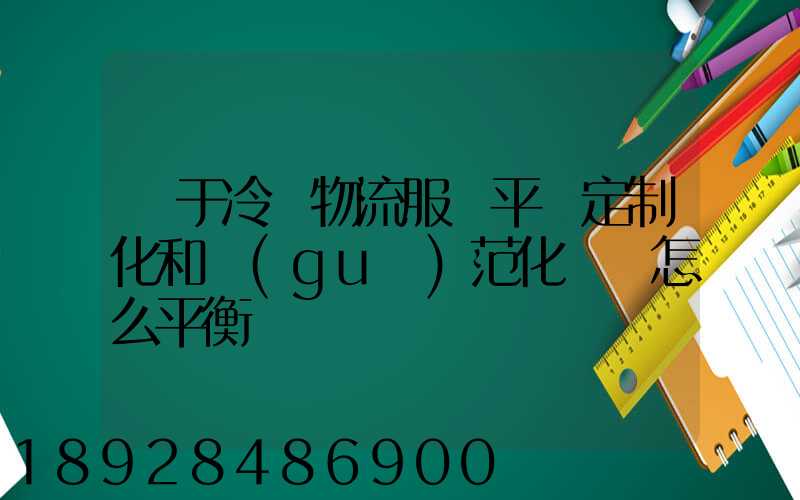 對于冷鏈物流服務平臺定制化和規(guī)范化應該怎么平衡