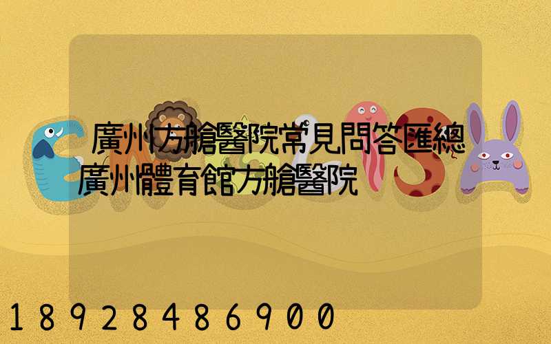 廣州方艙醫院常見問答匯總廣州體育館方艙醫院