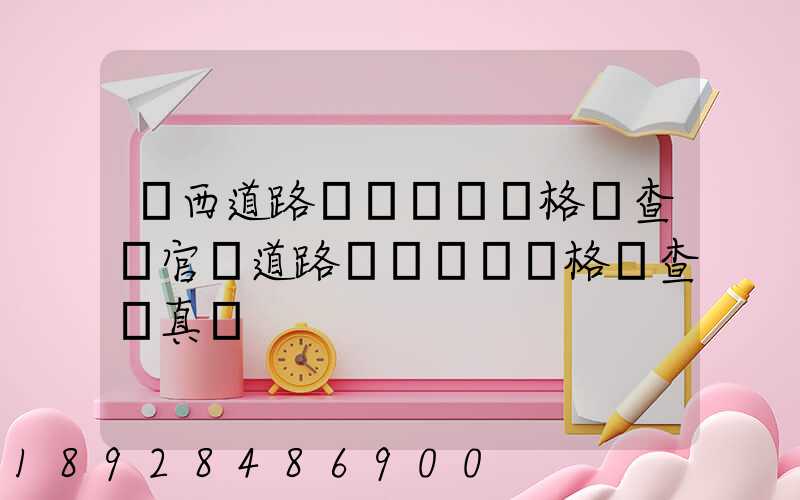 廣西道路運輸從業資格證查詢官網道路運輸從業資格證查詢真偽