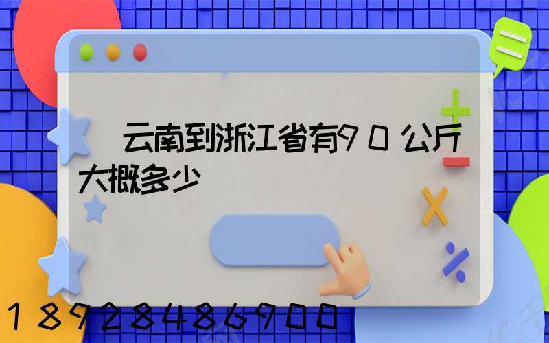 從云南到浙江省有90公斤大概多少錢