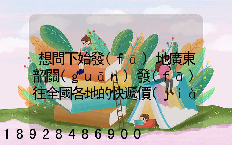 想問下始發(fā)地廣東韶關(guān)發(fā)往全國各地的快遞價(jià)格表,要圓通、韻達(dá)、申通...