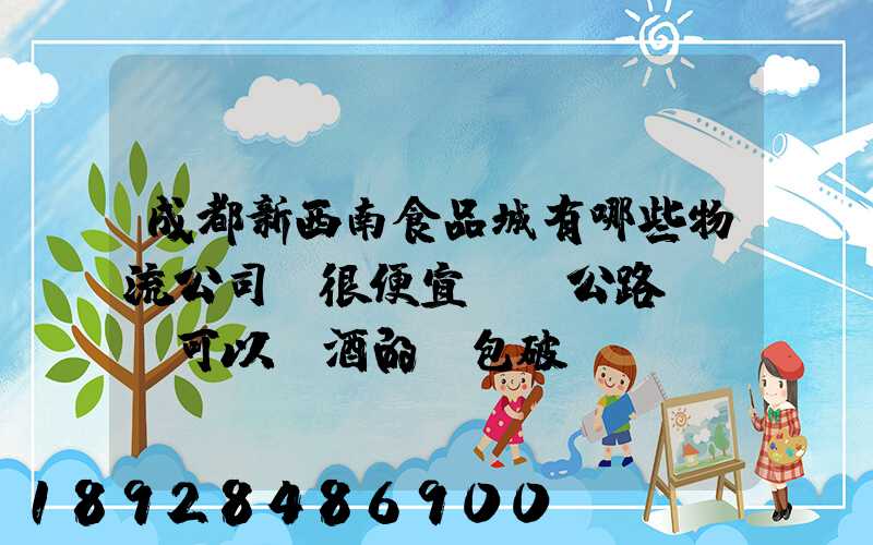 成都新西南食品城有哪些物流公司,很便宜,發公路貨運,可以發酒的,包破損...