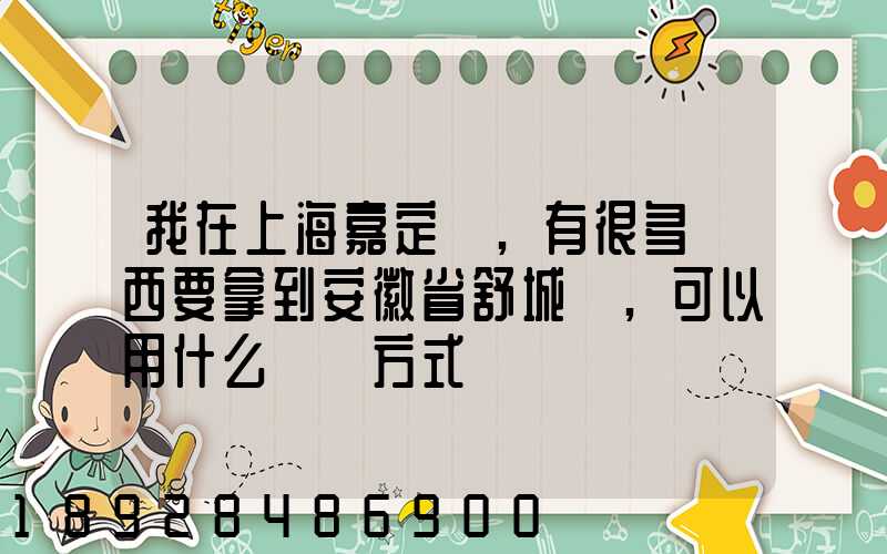 我在上海嘉定區,有很多東西要拿到安徽省舒城縣,可以用什么運輸方式