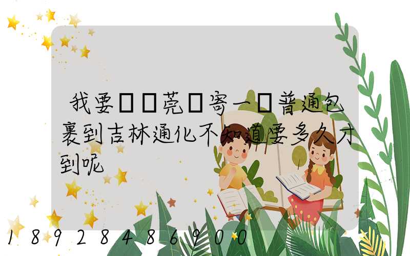 我要從東莞郵寄一個普通包裹到吉林通化不知道要多久才到呢