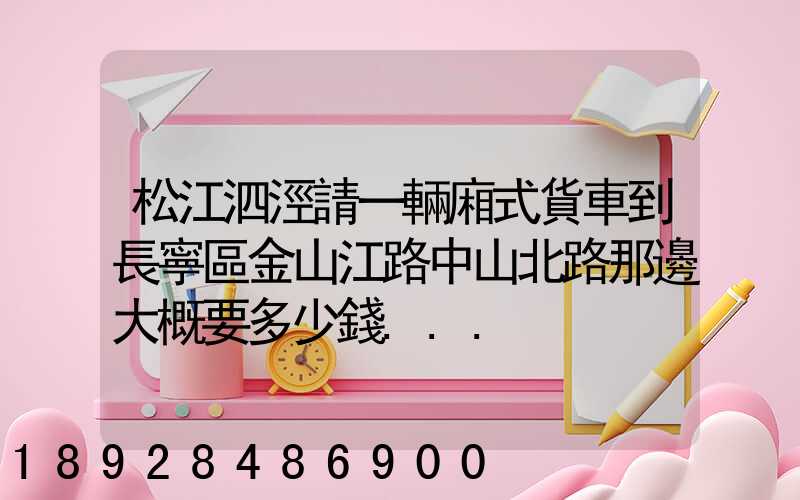 松江泗涇請一輛廂式貨車到長寧區金山江路中山北路那邊大概要多少錢...