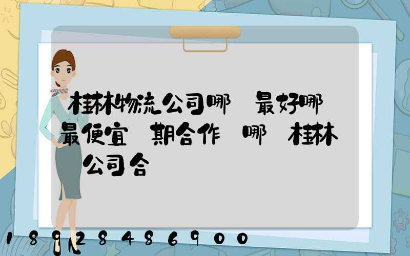 桂林物流公司哪個最好哪個最便宜長期合作選哪個桂林貨運公司合適