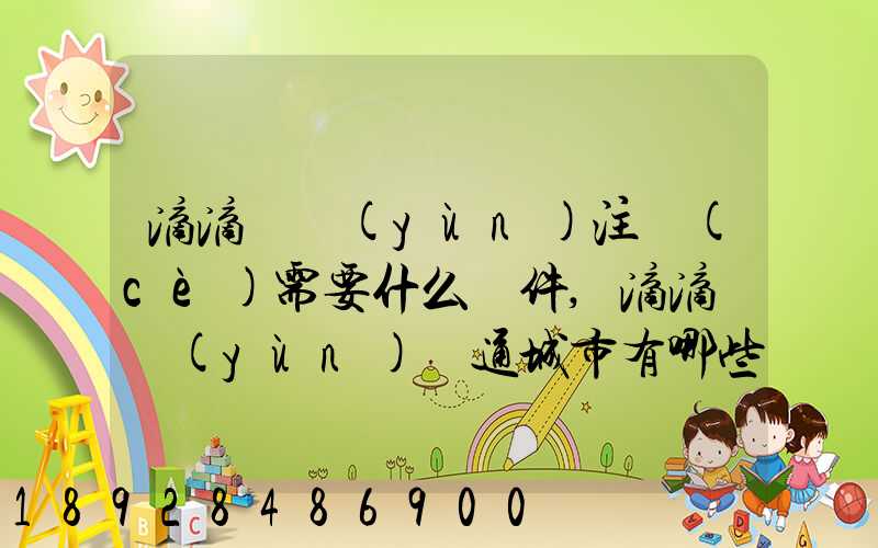 滴滴貨運(yùn)注冊(cè)需要什么條件,滴滴貨運(yùn)開通城市有哪些