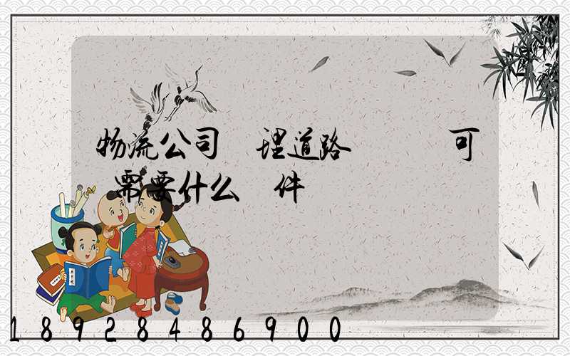 物流公司辦理道路運輸許可證需要什么條件