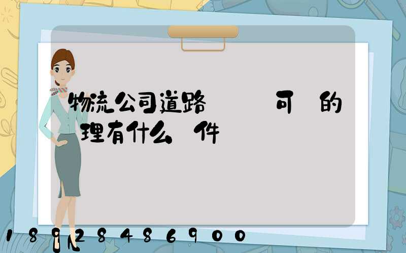 物流公司道路運輸許可證的辦理有什么條件