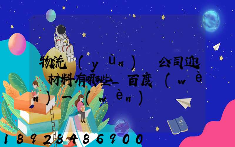 物流運(yùn)輸公司迎檢材料有哪些_百度問(wèn)一問(wèn)