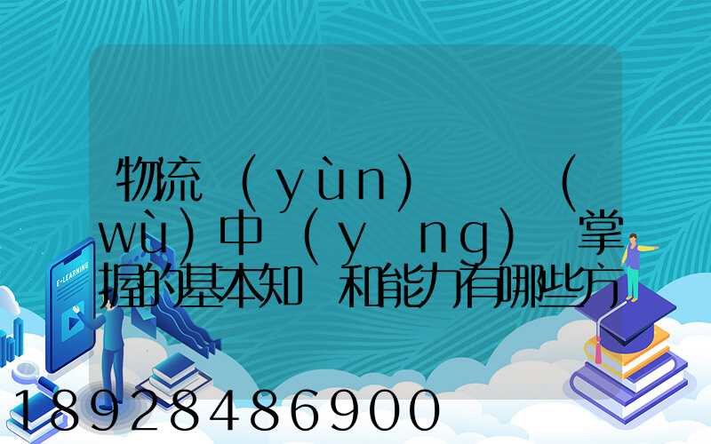 物流運(yùn)輸實務(wù)中應(yīng)該掌握的基本知識和能力有哪些方面的內(nèi)容