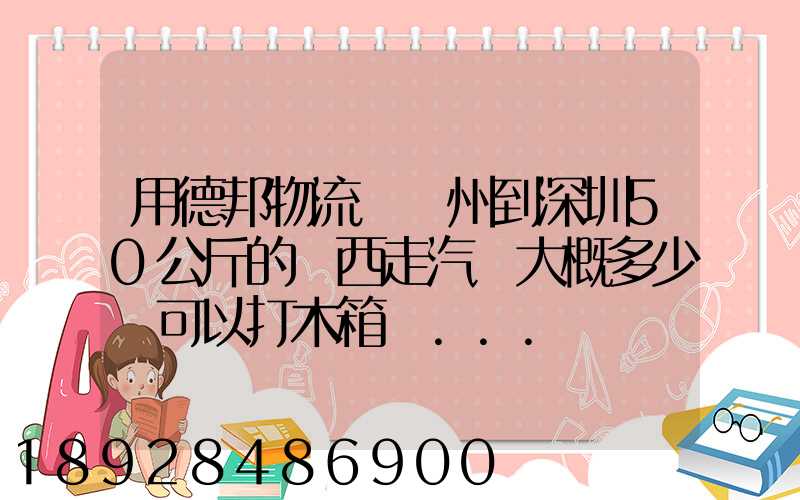 用德邦物流從蘇州到深圳50公斤的東西走汽運大概多少錢可以打木箱嗎...