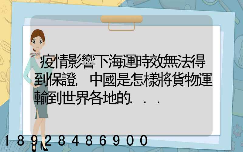 疫情影響下海運時效無法得到保證,中國是怎樣將貨物運輸到世界各地的...