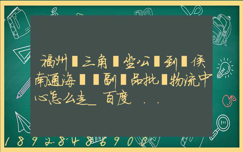 福州從三角埕坐公車到閩侯南通海峽農副產品批發物流中心怎么走_百度...
