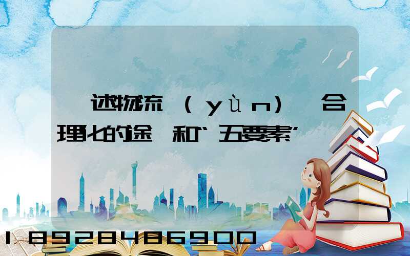 簡述物流運(yùn)輸合理化的途徑和“五要素”