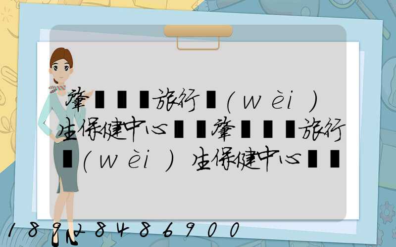 肇慶國際旅行衛(wèi)生保健中心電話肇慶國際旅行衛(wèi)生保健中心電話號碼是多少...