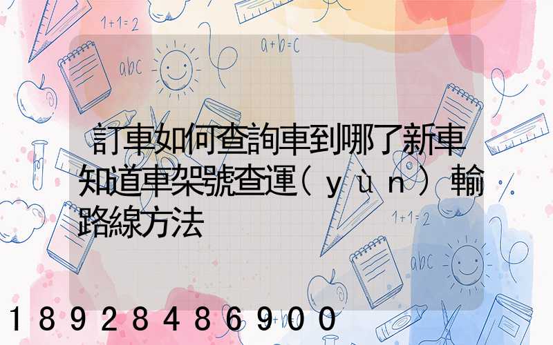 訂車如何查詢車到哪了新車知道車架號查運(yùn)輸路線方法