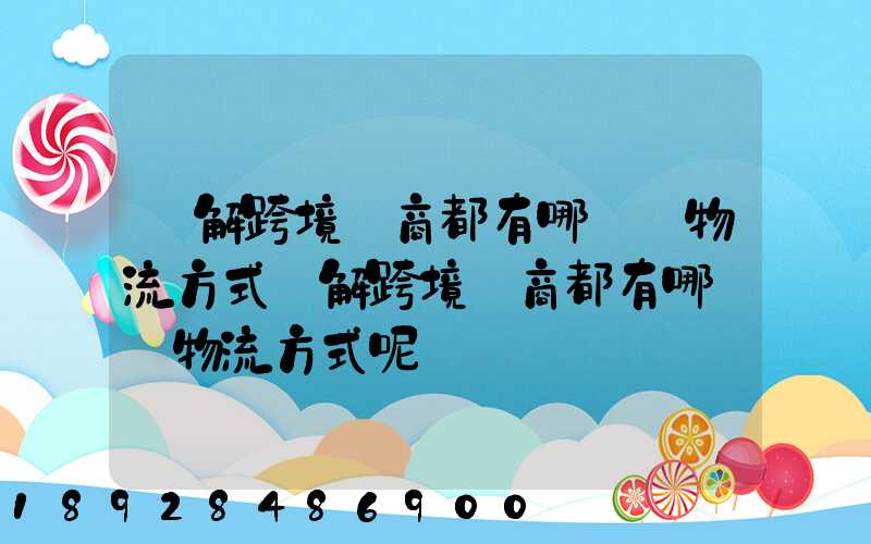 講解跨境電商都有哪幾種物流方式講解跨境電商都有哪幾種物流方式呢