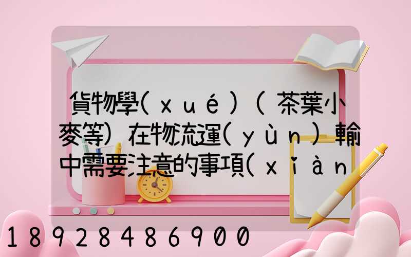 貨物學(xué)(茶葉小麥等)在物流運(yùn)輸中需要注意的事項(xiàng)和特性(防潮,避光等...