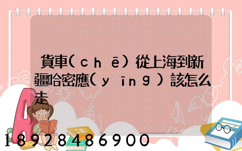 貨車(chē)從上海到新疆哈密應(yīng)該怎么走