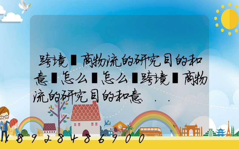 跨境電商物流的研究目的和意義怎么寫怎么寫跨境電商物流的研究目的和意...