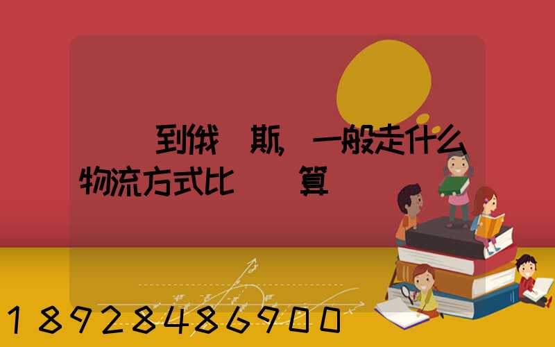 運貨到俄羅斯,一般走什么物流方式比較劃算