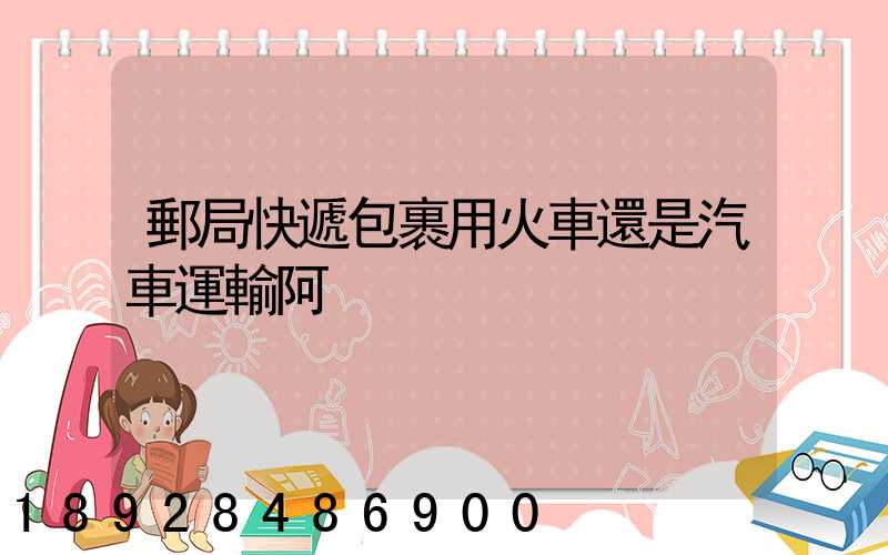 郵局快遞包裹用火車還是汽車運輸阿