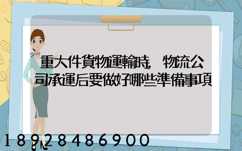 重大件貨物運輸時,物流公司承運后要做好哪些準備事項