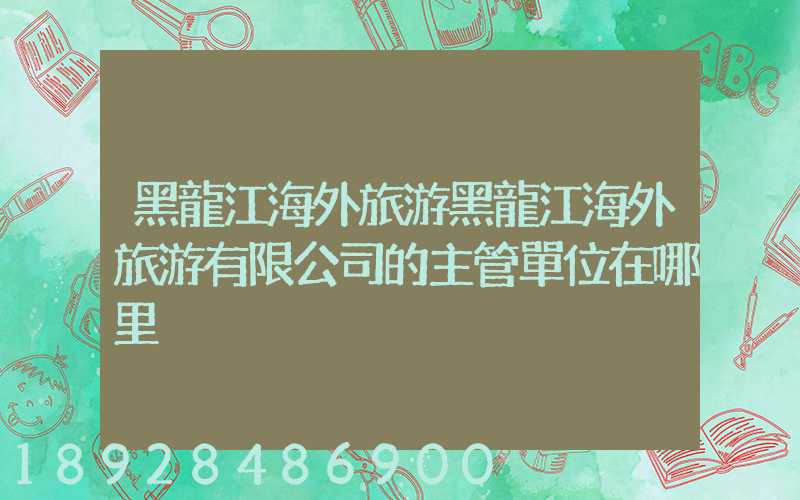 黑龍江海外旅游黑龍江海外旅游有限公司的主管單位在哪里